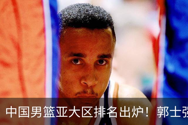 中国男篮亚大区排名出炉！郭士强最新发声，篮协做明智决定