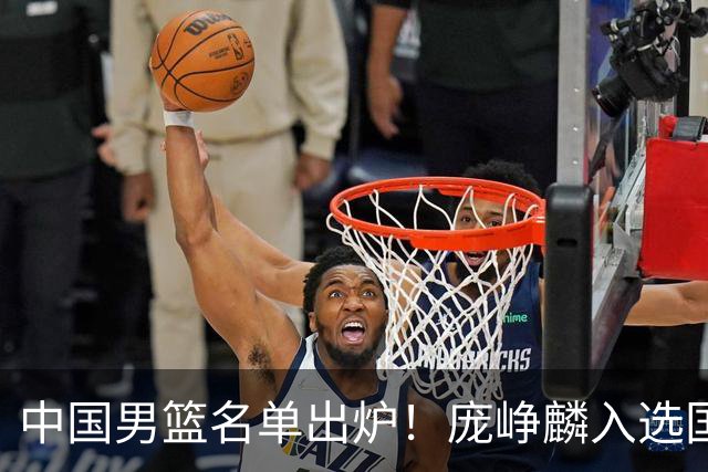 中国男篮名单出炉！庞峥麟入选国家队，他凭什么能挤掉程帅澎？