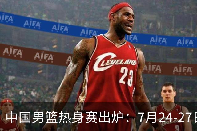 中国男篮热身赛出炉：7月24-27日四国赛 战喀麦隆格鲁吉亚黑山