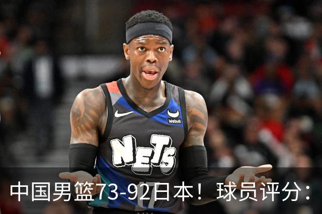 中国男篮73-92日本！球员评分：2人满分，3人良好，3人不合格