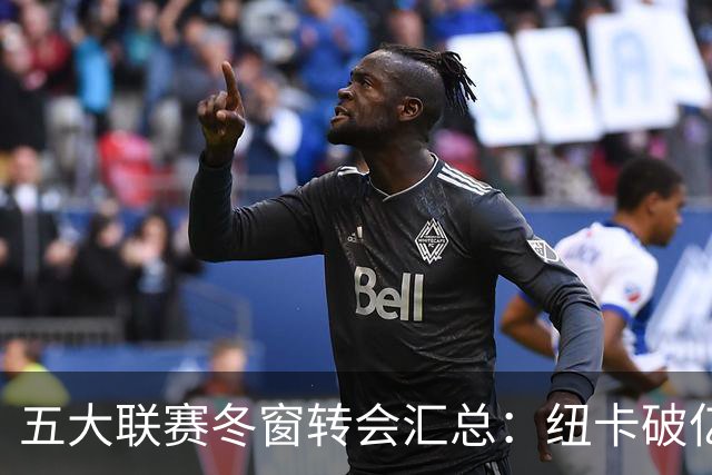 五大联赛冬窗转会汇总：纽卡破亿 尤文造标王