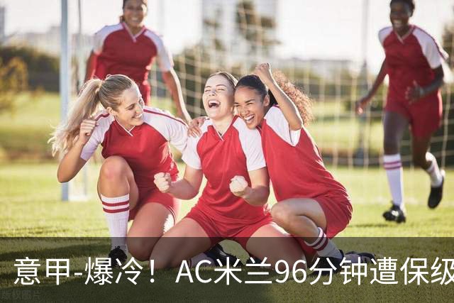 意甲-爆冷！AC米兰96分钟遭保级队绝杀1-2逆转负