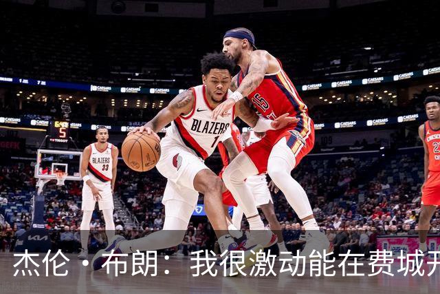 杰伦·布朗：我很激动能在费城开启新篇章 要携手追逐非凡荣耀