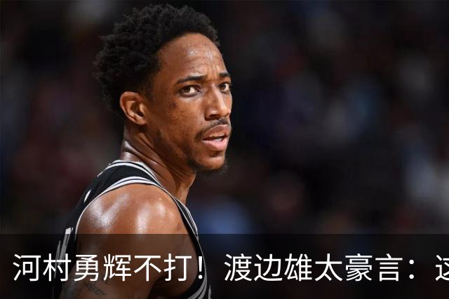 河村勇辉不打！渡边雄太豪言：这支日本队完全可以击败中国男篮