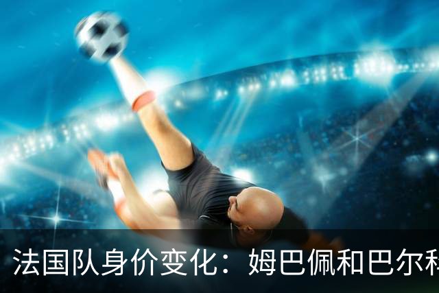 法国队身价变化：姆巴佩&巴尔科拉&奥利塞涨2000万欧，无人下降