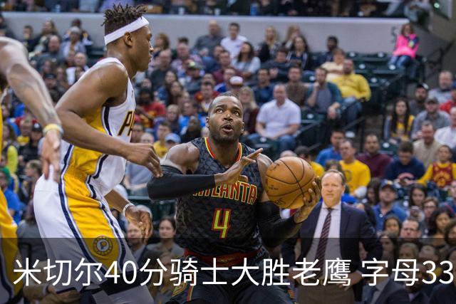 米切尔40分骑士大胜老鹰 字母33+10雄鹿灭热火