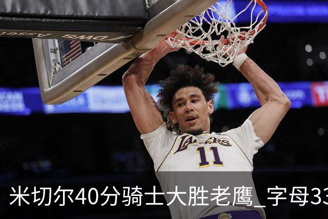 米切尔40分骑士大胜老鹰 字母33+10雄鹿灭热火