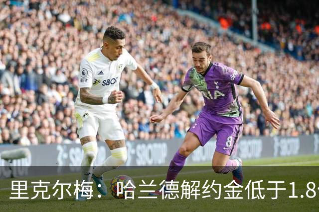 里克尔梅：哈兰德解约金低于1.8亿欧 球员长期规划是转战西甲