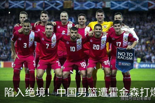 陷入绝境！中国男篮遭霍金森打爆 末轮不胜将无缘世界杯