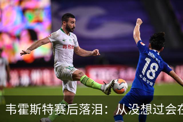 韦霍斯特赛后落泪：从没想过会在今天回家，这是我最后的机会了