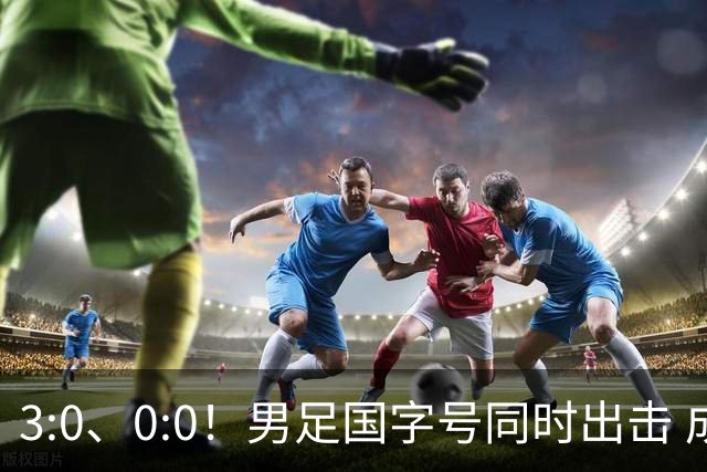 3:0、0:0！男足国字号同时出击 成年男足战平泰国 U23大胜塔吉克！
